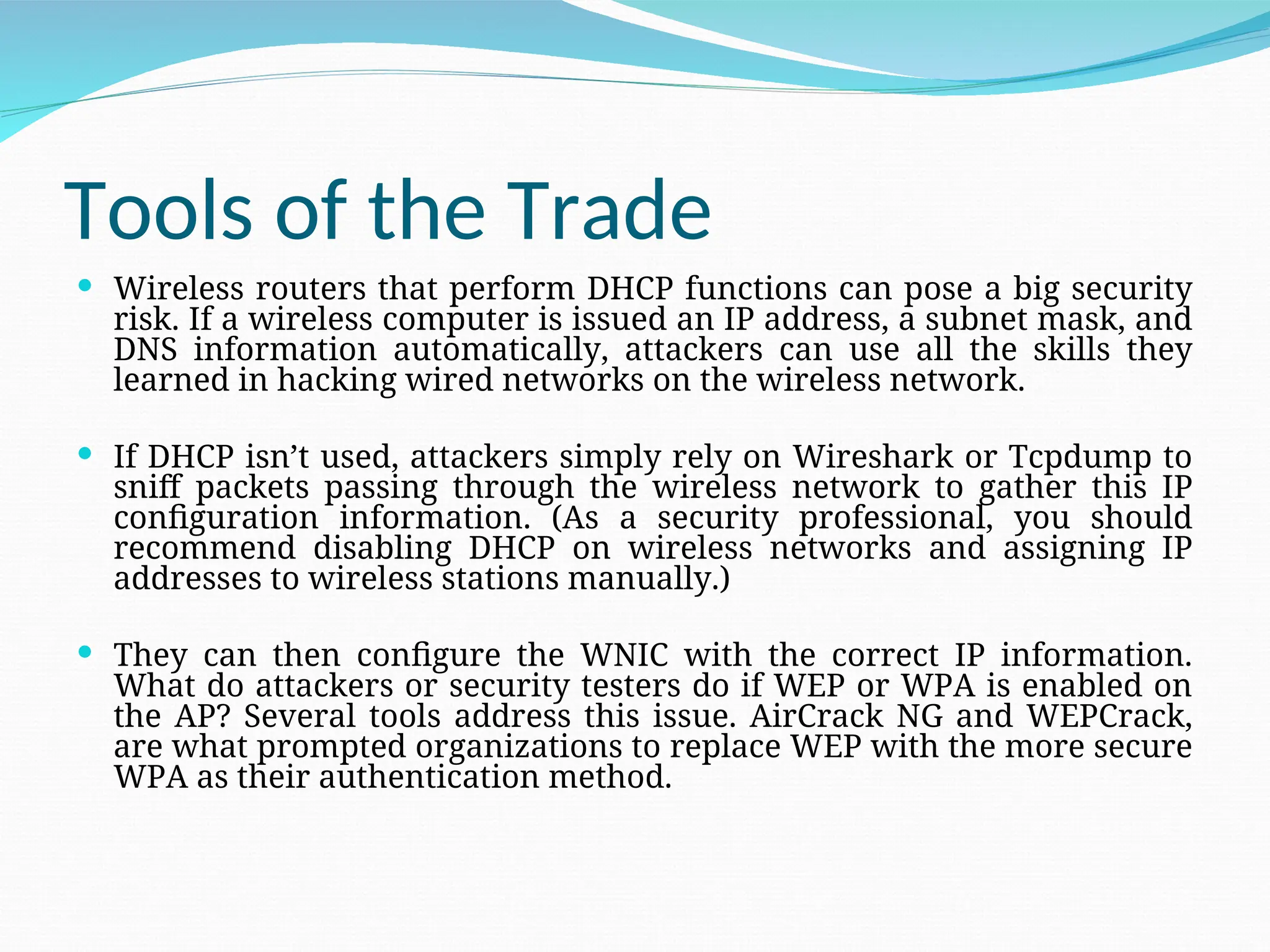 Tools of the Trade  Wireless routers that perform DHCP functions can pose a big security risk. If a wireless computer is issued an IP address, a subnet mask, and DNS information automatically, attackers can use all the skills they learned in hacking wired networks on the wireless network.  If DHCP isn’t used, attackers simply rely on Wireshark or Tcpdump to sniff packets passing through the wireless network to gather this IP configuration information. (As a security professional, you should recommend disabling DHCP on wireless networks and assigning IP addresses to wireless stations manually.)  They can then configure the WNIC with the correct IP information. What do attackers or security testers do if WEP or WPA is enabled on the AP? Several tools address this issue. AirCrack NG and WEPCrack, are what prompted organizations to replace WEP with the more secure WPA as their authentication method. 