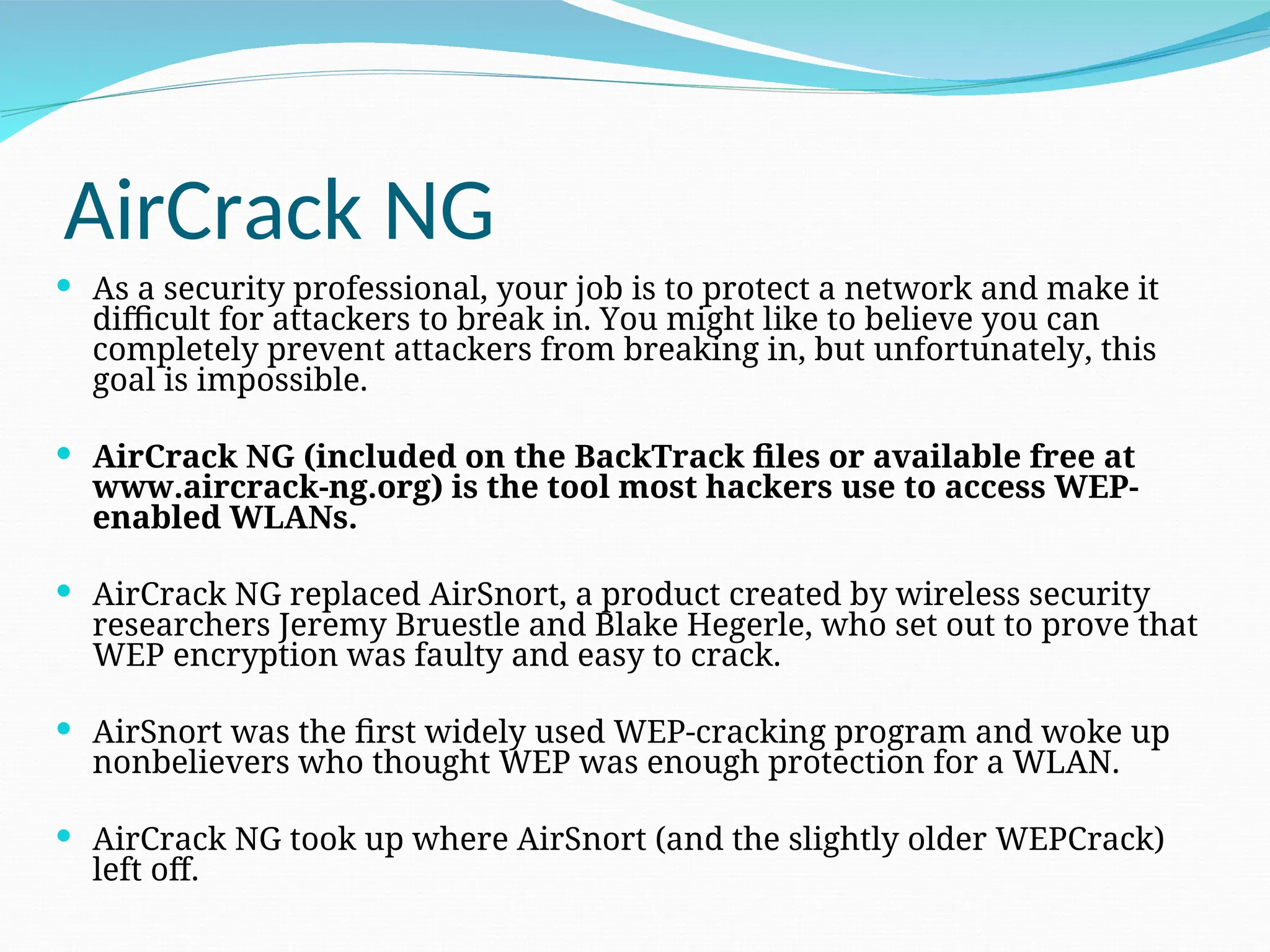 AirCrack NG  As a security professional, your job is to protect a network and make it difficult for attackers to break in. You might like to believe you can completely prevent attackers from breaking in, but unfortunately, this goal is impossible.  AirCrack NG (included on the BackTrack files or available free at www.aircrack-ng.org) is the tool most hackers use to access WEP- enabled WLANs.  AirCrack NG replaced AirSnort, a product created by wireless security researchers Jeremy Bruestle and Blake Hegerle, who set out to prove that WEP encryption was faulty and easy to crack.  AirSnort was the first widely used WEP-cracking program and woke up nonbelievers who thought WEP was enough protection for a WLAN.  AirCrack NG took up where AirSnort (and the slightly older WEPCrack) left off. 