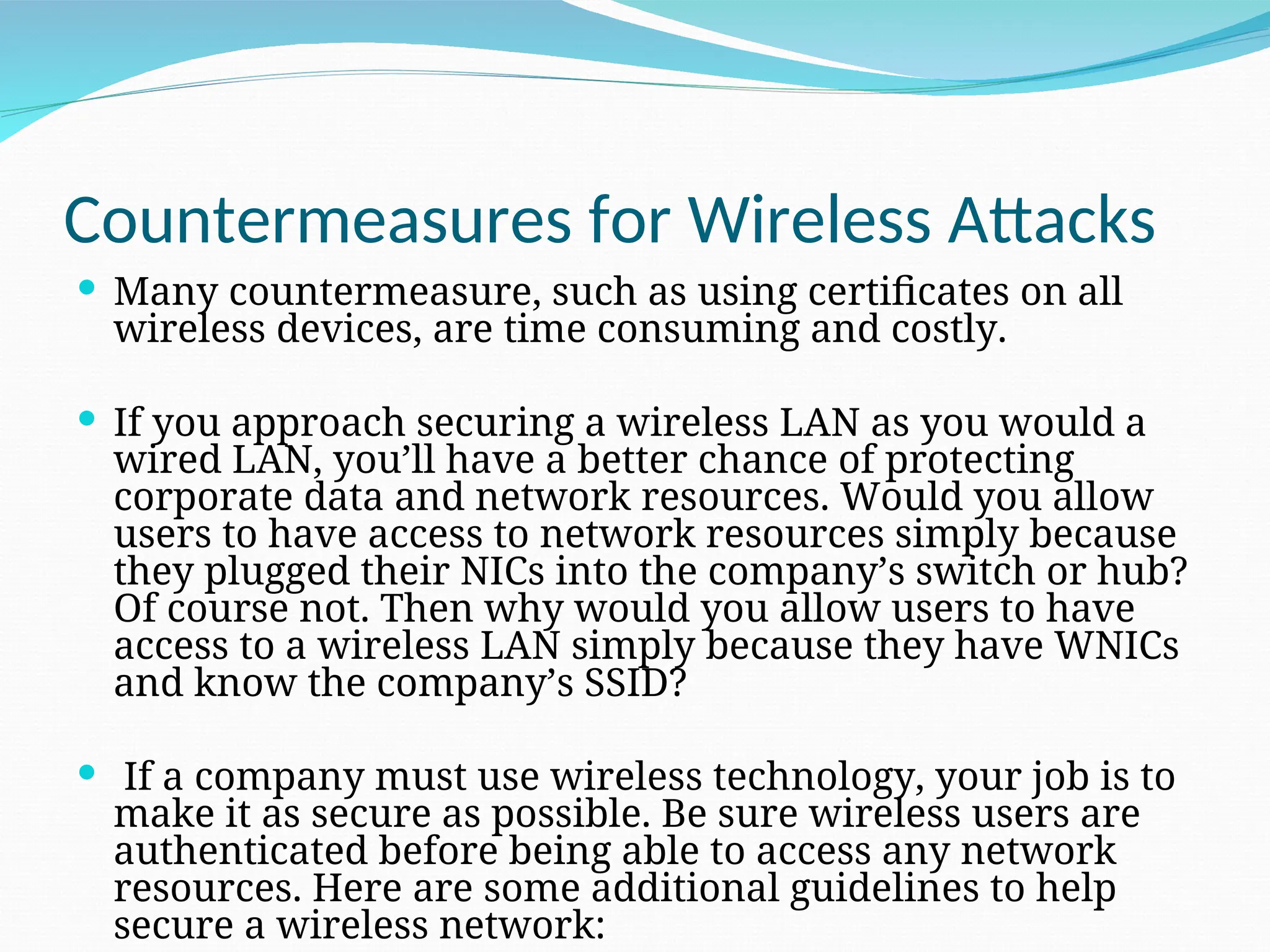 Countermeasures for Wireless Attacks  Many countermeasure, such as using certificates on all wireless devices, are time consuming and costly.  If you approach securing a wireless LAN as you would a wired LAN, you’ll have a better chance of protecting corporate data and network resources. Would you allow users to have access to network resources simply because they plugged their NICs into the company’s switch or hub? Of course not. Then why would you allow users to have access to a wireless LAN simply because they have WNICs and know the company’s SSID?  If a company must use wireless technology, your job is to make it as secure as possible. Be sure wireless users are authenticated before being able to access any network resources. Here are some additional guidelines to help secure a wireless network: 