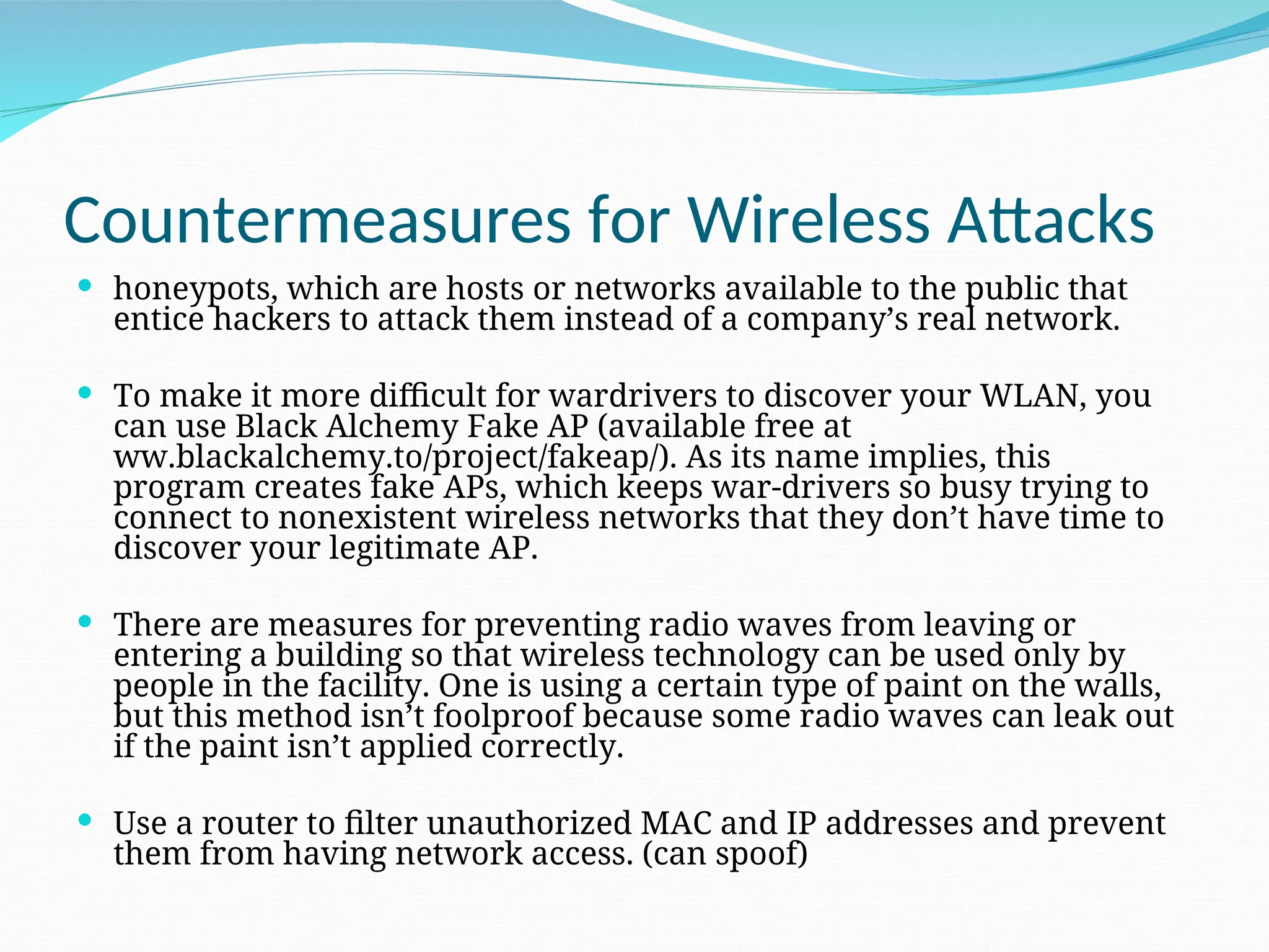 Countermeasures for Wireless Attacks  honeypots, which are hosts or networks available to the public that entice hackers to attack them instead of a company’s real network.  To make it more difficult for wardrivers to discover your WLAN, you can use Black Alchemy Fake AP (available free at ww.blackalchemy.to/project/fakeap/). As its name implies, this program creates fake APs, which keeps war-drivers so busy trying to connect to nonexistent wireless networks that they don’t have time to discover your legitimate AP.  There are measures for preventing radio waves from leaving or entering a building so that wireless technology can be used only by people in the facility. One is using a certain type of paint on the walls, but this method isn’t foolproof because some radio waves can leak out if the paint isn’t applied correctly.  Use a router to filter unauthorized MAC and IP addresses and prevent them from having network access. (can spoof) 