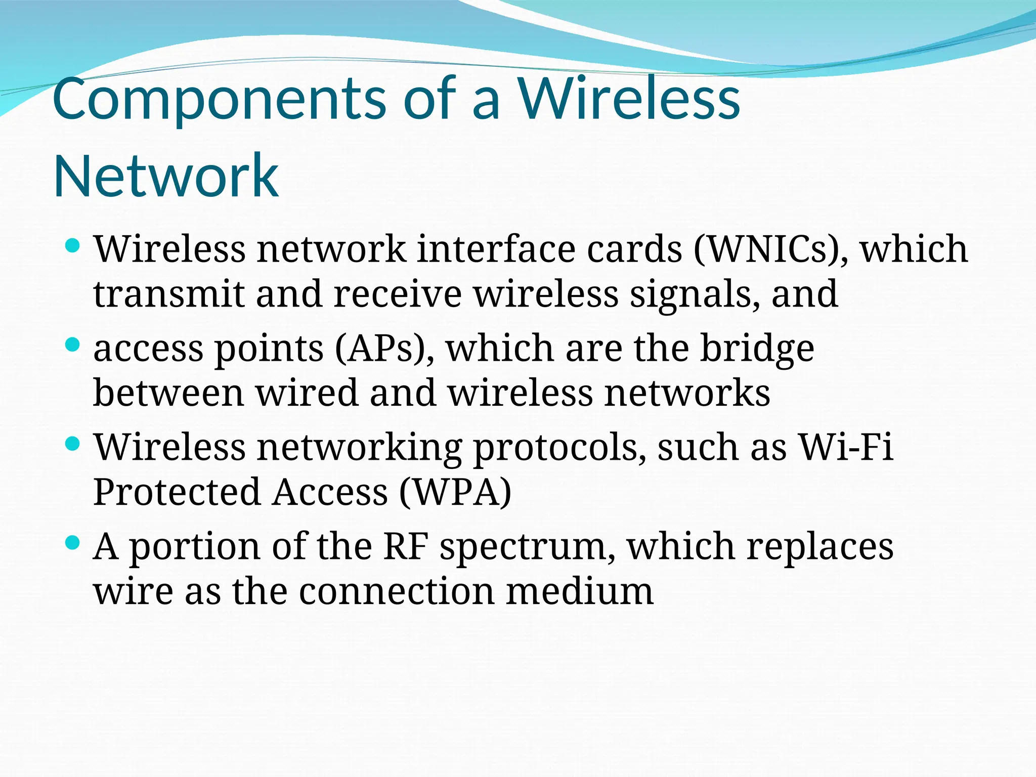 Components of a Wireless Network  Wireless network interface cards (WNICs), which transmit and receive wireless signals, and  access points (APs), which are the bridge between wired and wireless networks  Wireless networking protocols, such as Wi-Fi Protected Access (WPA)  A portion of the RF spectrum, which replaces wire as the connection medium 