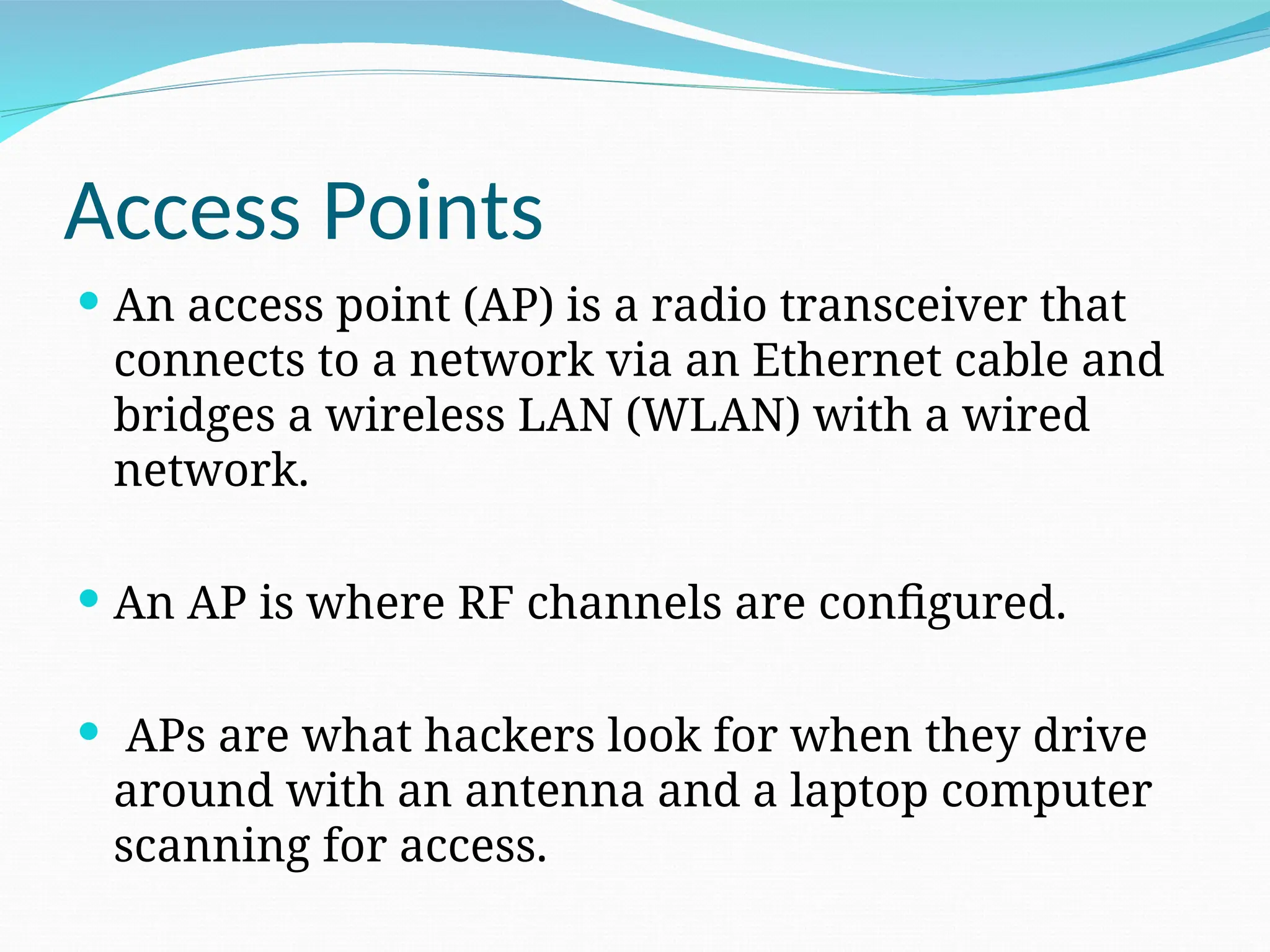 Access Points  An access point (AP) is a radio transceiver that connects to a network via an Ethernet cable and bridges a wireless LAN (WLAN) with a wired network.  An AP is where RF channels are configured.  APs are what hackers look for when they drive around with an antenna and a laptop computer scanning for access. 