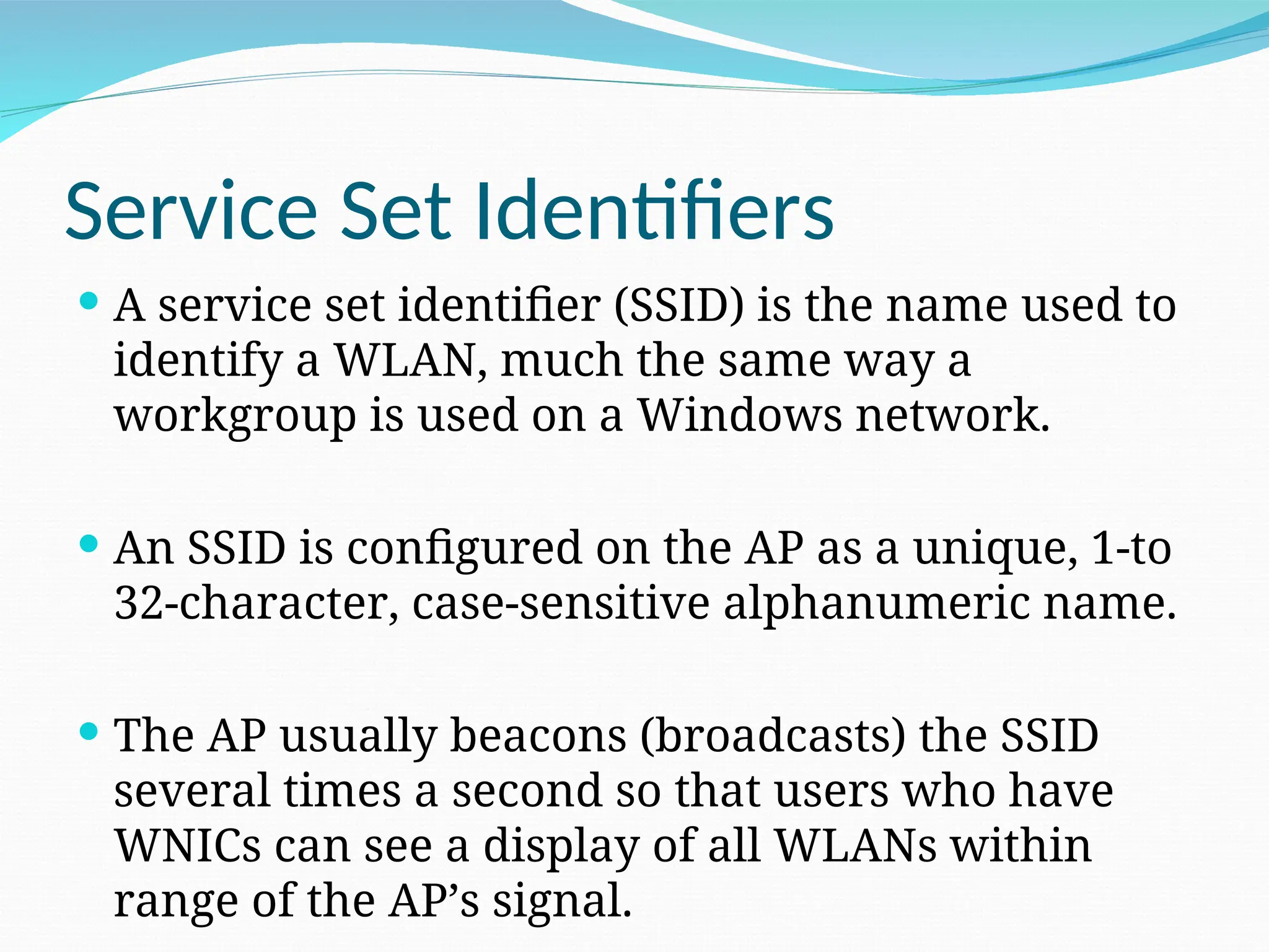 Service Set Identifiers  A service set identifier (SSID) is the name used to identify a WLAN, much the same way a workgroup is used on a Windows network.  An SSID is configured on the AP as a unique, 1-to 32-character, case-sensitive alphanumeric name.  The AP usually beacons (broadcasts) the SSID several times a second so that users who have WNICs can see a display of all WLANs within range of the AP’s signal. 