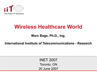 Wireless Healthcare World Marc Bage, Ph.D., ing. International Institute of Telecommunications - Research INET 2007 Toronto, ON 20 June 2007 