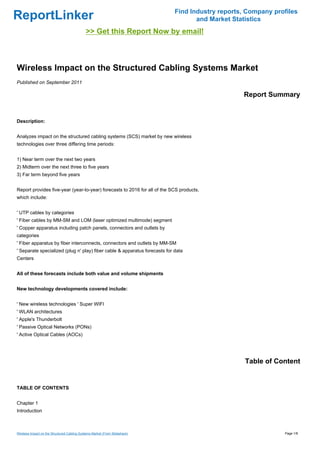 Find Industry reports, Company profiles
ReportLinker                                                                        and Market Statistics
                                             >> Get this Report Now by email!



Wireless Impact on the Structured Cabling Systems Market
Published on September 2011

                                                                                                  Report Summary


Description:


Analyzes impact on the structured cabling systems (SCS) market by new wireless
technologies over three differing time periods:


1) Near term over the next two years
2) Midterm over the next three to five years
3) Far term beyond five years


Report provides five-year (year-to-year) forecasts to 2016 for all of the SCS products,
which include:


' UTP cables by categories
' Fiber cables by MM-SM and LOM (laser optimized multimode) segment
' Copper apparatus including patch panels, connectors and outlets by
categories
' Fiber apparatus by fiber interconnects, connectors and outlets by MM-SM
' Separate specialized (plug n' play) fiber cable & apparatus forecasts for data
Centers


All of these forecasts include both value and volume shipments


New technology developments covered include:


' New wireless technologies ' Super WIFI
' WLAN architectures
' Apple's Thunderbolt
' Passive Optical Networks (PONs)
' Active Optical Cables (AOCs)




                                                                                                   Table of Content


TABLE OF CONTENTS


Chapter 1
Introduction



Wireless Impact on the Structured Cabling Systems Market (From Slideshare)                                     Page 1/8
 