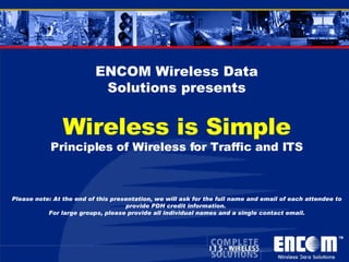 ENCOM Wireless Data Solutions presents Wireless is Simple Principles of Wireless for Traffic and ITS Please note: At the end of this presentation, we will ask for the full name and email of each attendee to provide PDH credit information.  For large groups, please provide all individual names and a single contact email. 