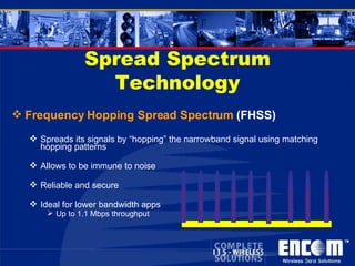 Spread Spectrum Technology Frequency Hopping Spread Spectrum  (FHSS) Spreads its signals by “hopping” the narrowband signal using matching hopping patterns Allows to be immune to noise Reliable and secure Ideal for lower bandwidth apps Up to 1.1 Mbps throughput 
