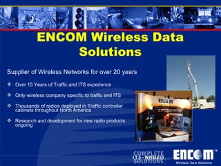 ENCOM Wireless Data Solutions Supplier of Wireless Networks for over 20 years Over 15 Years of Traffic and ITS experience Only wireless company specific to traffic and ITS Thousands of radios deployed in Traffic controller cabinets throughout North America  Research and development for new radio products ongoing 