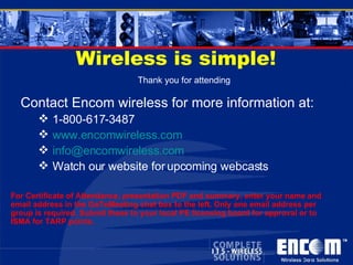 Wireless is simple! Contact Encom wireless for more information at: 1-800-617-3487 www.encomwireless.com [email_address] Watch our website for upcoming webcasts Thank you for attending For Certificate of Attendance, presentation PDF and summary, enter your name and email address in the GoToMeeting chat box to the left. Only one email address per  group is required. Submit these to your local PE licensing board for approval or to ISMA for TARP points. 