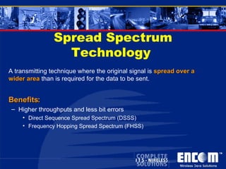 Spread Spectrum Technology  A transmitting technique where the original signal is  spread over a wider area  than is required for the data to be sent. Benefits: Higher throughputs and less bit errors Direct Sequence Spread Spectrum (DSSS) Frequency Hopping Spread Spectrum (FHSS) 
