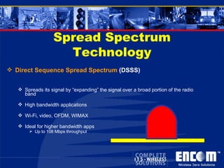 Spread Spectrum Technology Direct Sequence Spread Spectrum  (DSSS) Spreads its signal by “expanding” the signal over a broad portion of the radio band High bandwidth applications Wi-Fi, video, OFDM, WIMAX Ideal for higher bandwidth apps Up to 108 Mbps throughput 