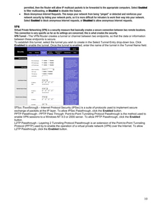 permitted, then the Router will allow IP multicast packets to be forwarded to the appropriate computers. Select Enabled 
to filter multicasting, or Disabled to disable this feature. 
· Block Anonymous Internet Requests. This keeps your network from being “pinged” or detected and reinforces your 
network security by hiding your network ports, so it is more difficult for intruders to work their way into your network. 
Select Enabled to block anonymous Internet requests, or Disabled to allow anonymous Internet requests. 
VPN 
Virtual Private Networking (VPN) is a security measure that basically creates a secure connection between two remote locations. 
This connection is very specific as far as its settings are concerned; this is what creates the security. 
VPN Tunnel - The VPN Router creates a tunnel or channel between two endpoints, so that the data or information 
between these endpoints is secure. 
To establish this tunnel, select the tunnel you wish to create in the Select Tunnel Entry drop-down box. Click 
Enabled to enable the tunnel. Once the tunnel is enabled, enter the name of the tunnel in the Tunnel Name field. 
IPSec Passthrough - Internet Protocol Security (IPSec) is a suite of protocols used to implement secure 
exchange of packets at the IP layer. To allow IPSec Passthrough, click the Enabled button. 
PPTP Passthrough - PPTP Pass Through: Point-to-Point Tunneling Protocol Passthrough is the method used to 
enable VPN sessions to a Windows NT 4.0 or 2000 server. To allow PPTP Passthrough, click the Enabled 
button. 
L2TP Passthrough - Layering 2 Tunneling Protocol Passthrough is an extension of the Point-to-Point Tunneling 
Protocol (PPTP) used by to enable the operation of a virtual private network (VPN) over the Internet. To allow 
L2TP Passthrough, click the Enabled button. 
10 
 