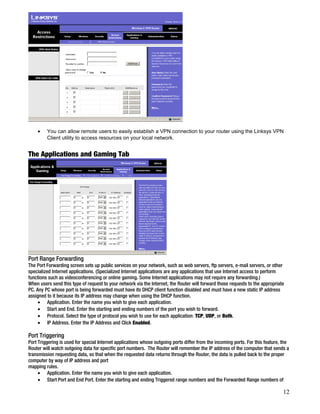 · You can allow remote users to easily establish a VPN connection to your router using the Linksys VPN 
Client utility to access resources on your local network. 
The Applications and Gaming Tab 
Port Range Forwarding 
The Port Forwarding screen sets up public services on your network, such as web servers, ftp servers, e-mail servers, or other 
specialized Internet applications. (Specialized Internet applications are any applications that use Internet access to perform 
functions such as videoconferencing or online gaming. Some Internet applications may not require any forwarding.) 
When users send this type of request to your network via the Internet, the Router will forward those requests to the appropriate 
PC. Any PC whose port is being forwarded must have its DHCP client function disabled and must have a new static IP address 
assigned to it because its IP address may change when using the DHCP function. 
· Application. Enter the name you wish to give each application. 
· Start and End. Enter the starting and ending numbers of the port you wish to forward. 
· Protocol. Select the type of protocol you wish to use for each application: TCP, UDP, or Both. 
· IP Address. Enter the IP Address and Click Enabled. 
Port Triggering 
Port Triggering is used for special Internet applications whose outgoing ports differ from the incoming ports. For this feature, the 
Router will watch outgoing data for specific port numbers. The Router will remember the IP address of the computer that sends a 
transmission requesting data, so that when the requested data returns through the Router, the data is pulled back to the proper 
computer by way of IP address and port 
mapping rules. 
· Application. Enter the name you wish to give each application. 
· Start Port and End Port. Enter the starting and ending Triggered range numbers and the Forwarded Range numbers of 
12 
 