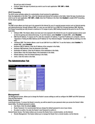 the port you wish to forward. 
· Protocol. Select the type of protocol you wish to use for each application: TCP, UDP, or Both. 
· Click Enabled. 
UPnP Forwarding 
The UPnP screen provides options for customization of port services for applications. 
Enter the Application in the field. Then, enter the External and Internal Port numbers in the fields. Select the type of protocol you 
wish to use for each application: TCP, UDP, or Both. Enter the IP Address in the field. Click Enabled to enable UPnP Forwarding 
for the chosen application. 
DMZ 
The DMZ screen allows one local user to be exposed to the Internet for use of a special-purpose service such as Internet gaming 
and videoconferencing, through Software DMZ, or a user can use LAN Port 4 as a DMZ Port, through Hardware DMZ. Whereas 
Port Range Forwarding can only forward a maximum of 10 ranges of ports, DMZ hosting forwards all the ports for one PC at the 
same time. 
· Software DMZ. This feature allows one local user to be exposed to the Internet for use of a special-purpose service such 
as Internet gaming and videoconferencing. To use this feature, select Enabled. To disable DMZ , select Disabled. 
· DMZ Host IP Address. To expose one PC, enter the computer’s IP address. To get the IP address of a computer, refer to 
“Appendix D: Finding the MAC Address and IP Address for Your Ethernet Adapter.” Deactivate DMZ by entering a 0 in the 
field. 
· Hardware DMZ. This feature allows a user to use LAN Port 4 as a DMZ Port. To use this feature, select Enabled. To 
disable DMZ , select Disabled. 
· Hardware DMZ IP Address. Enter the IP Address of the computer in the fields. 
· Hardware DMZ Netmask. Enter the Netmask in the fields. 
· Destination IP Address. Enter the IP Address of the destination in the fields. 
· Subnet Mask. Enter the Subnet Mask of the destination in the fields. 
· Default Gateway. Enter the Default Gateway in the fields. 
· metric. Enter the metric in the field. 
The Administration Tab 
Management 
The Management screen, allows you to change the Router’s access settings as well as configure the SNMP and UPnP (Universal 
Plug and Play) features. 
Router Password 
Local Router Access. To ensure the Router’s security, you will be asked for your password when you access the Router’s Web-based 
Utility. The default password is admin. 
· User Name. Enter the default admin. 
· Router Password. It is recommended that you change the default password to one of your choice. 
· Re-enter to confirm. Re-enter the Router’s new Password to confirm it. 
Remote Router Access. This feature allows you to access the Router from a remote location, via the Internet. 
· Remote Management. This feature allows you to manage the Router from a remote location, via the Internet. 
13 
 