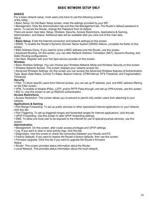 BASIC NETWORK SETUP ONLY 
BASICS 
For a basic network setup, most users only have to use the following screens 
of the Utility: 
• Basic Setup. On the Basic Setup screen, enter the settings provided by your ISP. 
• Management. Click the Administration tab and then the Management tab. The Router’s default password is 
admin. To secure the Router, change the Password from its default. 
There are seven main tabs: Setup, Wireless, Security, Access Restrictions, Applications & Gaming, 
Administration, and Status. Additional tabs will be available after you click one of the main tabs. 
Setup 
• Basic Setup. Enter the Internet connection and network settings on this screen. 
• DDNS. To enable the Router’s Dynamic Domain Name System (DDNS) feature, complete the fields on this 
screen. 
• MAC Address Clone. If you need to clone a MAC address onto the Router, use this screen. 
• Advanced Routing. On this screen, you can alter Network Address Translation (NAT), Dynamic Routing, and 
Static Routing configurations. 
• Hot Spot. Register with your Hot Spot service provider on this screen. 
Wireless 
• Basic Wireless Settings. You can choose your Wireless Network Mode and Wireless Security on this screen. 
• Wireless Network Access. This screen displays your network access list. 
• Advanced Wireless Settings. On this screen you can access the Advanced Wireless features of Authentication 
Type, Basic Data Rates, Control Tx Rates, Beacon Interval, DTIM Interval, RTS Threshold, and Fragmentation 
Threshold. 
Security 
• Filter. To block specific users from Internet access, you can set up IP address, port, and MAC address filtering 
on the Filter screen. 
• VPN. To enable or disable IPSec, L2TP, and/or PPTP Pass-through, and set up VPN tunnels, use this screen. 
• 802.1x. Use this screen to set up RADIUS authentication. 
Access Restrictions 
• Access Restriction. This screen allows you to prevent or permit only certain users from attaching to your 
network. 
Applications & Gaming 
• Port Range Forwarding. To set up public services or other specialized Internet applications on your network, 
click this tab. 
• Port Triggering. To set up triggered ranges and forwarded ranges for Internet applications, click this tab. 
• UPnP Forwarding. Use this screen to alter UPnP forwarding settings. 
• DMZ. To allow one local user to be exposed to the Internet for use of special-purpose services, use this 
screen. 
Administration 
• Management. On this screen, alter router access privileges and UPnP settings. 
• Log. If you want to view or save activity logs, click this tab. 
• Diagnostics. Use this screen to check the connection between your Router and PC. 
• Factory Defaults. If you want to restore the Router’s factory defaults, then use this screen. 
• Firmware Upgrade. Click this tab if you want to upgrade the Router’s firmware. 
Status 
• Router. This screen provides status information about the Router. 
• Local Network. This provides status information about the local network. 
16 

