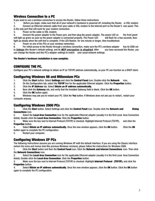 Wireless Connection to a PC 
If you want to use a wireless connection to access the Router, follow these instructions: 
1. Before you begin, make sure that all of your network’s hardware is powered off, including the Router, or DSL modem. 
2. Connect an Ethernet network cable from your cable or DSL modem to the Internet port on the Router’s rear panel. This 
is the only port that will work for your modem connection. 
3. Power on the cable or DSL modem. 
4. Connect the power adapter to the Power port, and then plug the power adapter. The power LED on the front panel 
will light up green as soon as the power adapter is connected properly. The Power LED will flash for a few seconds, then 
light up steady when the self-test is complete. If the LED flashes for one minute or longer, then troubleshoot. 
5. Power on one of the PCs on your wireless network(s). 
6. For initial access to the Router through a wireless connection, make sure the PC’s wireless adapter has its SSID set 
to linksys (the Router’s default setting), and its WEP encryption is disabled. After you have accessed the Router, you 
can change the Router and this PC’s adapter settings to match your usual network settings. 
The Router’s hardware installation is now complete. 
CONFIGURE THE PC. 
Configure your PC’s network settings to obtain an IP (or TCP/IP) address automatically, so your PC can function as a DHCP client. 
Configuring Windows 98 and Millennium PCs 
1. Click the Start button. Select Settings and click the Control Panel icon. Double-click the Network icon. 
2. On the Configuration tab, select the TCP/IP line for the applicable Ethernet adapter. Click the Properties button. 
3. Click the IP Address tab. Select Obtain an IP address automatically. 
4. Now click the Gateway tab, and verify that the Installed Gateway field is blank. Click the OK button. 
5. Click the OK button again. 
6. Windows may ask you to restart your PC. Click the Yes button. If Windows does not ask you to restart, restart your 
computer anyway. 
Configuring Windows 2000 PCs 
1. Click the Start button. Select Settings and click the Control Panel icon. Double-click the Network and Dialup 
Connections icon. 
2. Select the Local Area Connection icon for the applicable Ethernet adapter (usually it is the first Local Area Connection 
listed). Double-click the Local Area Connection. Click the Properties button. 
3. Make sure the box next to Internet Protocol (TCP/IP) is checked. Highlight Internet Protocol (TCP/IP), and click the 
Properties button. 
4. Select Obtain an IP address automatically. Once the new window appears, click the OK button. Click the OK 
button again to complete the PC configuration. 
5. Restart your computer. 
Configuring Windows XP PCs 
The following instructions assume you are running Windows XP with the default interface. If you are using the Classic interface 
(where the icons and menus look like previous Windows versions), please follow the instructions for Windows 2000. 
1. Click the Start button and then the Control Panel icon. Click the Network and Internet Connections icon. Then click 
the Network Connections icon. 
2. Select the Local Area Connection icon for the applicable Ethernet adapter (usually it is the first Local Area Connection 
listed). Double-click the Local Area Connection. Click the Properties button. 
3. Make sure the box next to Internet Protocol (TCP/IP) is checked. Highlight Internet Protocol (TCP/IP), and click the 
Properties button. 
4. Select Obtain an IP address automatically. Once the new window appears, click the OK button. Click the OK button 
again to complete the PC configuration. 
3 
 