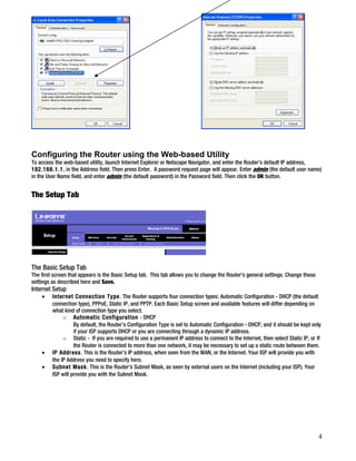 Configuring the Router using the Web-based Utility 
To access the web-based utility, launch Internet Explorer or Netscape Navigator, and enter the Router’s default IP address, 
192.168.1.1, in the Address field. Then press Enter. A password request page will appear. Enter admin (the default user name) 
in the User Name field, and enter admin (the default password) in the Password field. Then click the OK button. 
The Setup Tab 
The Basic Setup Tab 
The first screen that appears is the Basic Setup tab. This tab allows you to change the Router's general settings. Change these 
settings as described here and Save. 
Internet Setup 
· Internet Connection Type. The Router supports four connection types: Automatic Configuration - DHCP (the default 
connection type), PPPoE, Static IP, and PPTP. Each Basic Setup screen and available features will differ depending on 
what kind of connection type you select. 
o Automatic Configuration - DHCP 
By default, the Router’s Configuration Type is set to Automatic Configuration - DHCP, and it should be kept only 
if your ISP supports DHCP or you are connecting through a dynamic IP address. 
o Static - If you are required to use a permanent IP address to connect to the Internet, then select Static IP, or If 
the Router is connected to more than one network, it may be necessary to set up a static route between them. 
· IP Address. This is the Router’s IP address, when seen from the WAN, or the Internet. Your ISP will provide you with 
the IP Address you need to specify here. 
· Subnet Mask. This is the Router’s Subnet Mask, as seen by external users on the Internet (including your ISP). Your 
ISP will provide you with the Subnet Mask. 
4 
 