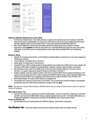 Optional Settings (Required by some ISPs) 
· Host Name and Domain Name. These fields allow you to supply a host and domain name for the Router. Some ISPs 
require these names as identification. You may have to check with your ISP to see if your broadband Internet service 
has been configured with a host and domain name. In most cases, leaving these fields blank will work. 
· MTU. The MTU (Maximum Transmission Unit) setting specifies the largest packet size permitted for network 
transmission. Select Enabled and enter the value desired. It is recommended that you leave this value in the 1200 to 
1500 range. For most DSL users, it is recommended to use the value 1492. By default, MTU is set at 1500 when 
disabled. 
Network Setup 
· Gateway IP. The values for the Router’s Local IP Address and Subnet Mask are shown here. In most cases, keeping the 
default values will work. 
· Local IP Address. The default value is 192.168.1.1. 
· Subnet Mask. The default value is 255.255.255.0. 
· Local DHCP Server. DHCP is already enabled by factory default. If you already have a DHCP server on your network, set 
the Router’s DHCP option to Disable. If you disable DHCP, remember to assign a static IP address to the Router. 
· Start IP Address. Enter a value for the DHCP server to start with when issuing IP addresses. This value must be 
192.168.1. 2 or greater, because the default IP address for the Router is 192.168.1.1. 
· Number of Address. Enter the maximum number of PCs that you want the DHCP server to assign IP addresses to. This 
number cannot be greater than 253. In order to determine the DHCP IP Address range, add the starting IP address (e.g., 
100) to the number of DHCP users. By default, add 100 to 50, and the range is 192.168.1.100 to 192.168.1.149. 
· DHCP Address Range. The range of DHCP addresses is displayed here. 
· Time Setting. This is where you set the time for your Router. You can set the time and date manually or automatically, 
by setting the time zone. When finished making your changes on this tab, Save. 
DDNS -The Dynamic Domain Name System (DDNS) feature lets you assign a fixed domain name to a dynamic 
Internet IP address. 
MAC Address Clone Tab 
· Some IPS may require you to register your computer's MAC address. If you do not wish to re-register your router with 
you WSP, you may clone the MAC address that you originally registered with your ISP. The Router’s MAC address is a 
12-digit code assigned to a unique piece of hardware for identification, like a social security number. 
Advanced Routing Tab 
· Use this feature if you are routing between two different networks. (See manual's instructions). 
The Wireless Tab - This screen allows you to choose your wireless network mode and wireless security. 
5 
 