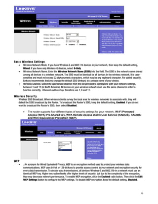 Basic Wireless Settings 
· Wireless Network Mode. If you have Wireless-G and 802.11b devices in your network, then keep the default setting, 
Mixed. If you have only Wireless-G devices, select G-Only 
· Wireless Network Name. Enter the Wireless Network Name (SSID) into the field. The SSID is the network name shared 
among all devices in a wireless network. The SSID must be identical for all devices in the wireless network. It is case-sensitive 
and must not exceed 32 alphanumeric characters, which may be any keyboard character. For added security, 
Linksys recommends that you change the default SSID (linksys) to a unique name of your choice. 
· Wireless Channel. Select the appropriate channel from the list provided to correspond with your network settings, 
between 1 and 11 (in North America). All devices in your wireless network must use the same channel in order to 
function correctly. Channels will overlap, therefore use 1, 6 and 11. 
Wireless Security 
Wireless SSID Broadcast. When wireless clients survey the local area for wireless networks to associate with, they will 
detect the SSID broadcast by the Router. To broadcast the Router's SSID, keep the default setting, Enabled. If you do not 
want to broadcast the Router's SSID, then select Disabled. 
· The router supports four different types of security settings for your network. Wi-Fi Protected 
Access (WPA) Pre-Shared key, WPA Remote Access Dial In User Service (RADIUS), RADIUS, 
and Wire Equivalence Protection (WEP). 
WEP 
· . An acronym for Wired Equivalent Privacy, WEP is an encryption method used to protect your wireless data 
communications. WEP uses 64-bit or 128-bit keys to provide access control to your network and encryption security for 
every data transmission. To decode data transmissions, all devices-Wireless-G and 802.11b-in a network must use an 
identical WEP key. Higher encryption levels offer higher levels of security, but due to the complexity of the encryption, 
they may decrease network performance. To enable WEP encryption, click the Enabled radio button. Then click the Edit 
WEP Settings button to configure the WEP settings. To disable WEP encryption, keep the default setting, Disabled. 
6 
 