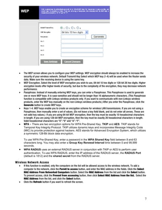 · The WEP screen allows you to configure your WEP settings. WEP encryption should always be enabled to increase the 
security of your wireless network. Default Transmit Key Select which WEP key (1-4) will be used when the Router sends 
data. Make sure the receiving device is using the same key. 
· WEP Encryption. Select the level of WEP encryption you wish to use, 64-bit 10 hex digits or 128-bit 26 hex digits. Higher 
encryption levels offer higher levels of security, but due to the complexity of the encryption, they may decrease network 
performance. 
· Passphrase. Instead of manually entering WEP keys, you can enter a Passphrase. This Passphrase is used to generate 
one or more WEP keys. It is case-sensitive and should not be longer than 16 alphanumeric characters. (This Passphrase 
function is compatible with Linksys wireless products only. If you want to communicate with non-Linksys wireless 
products, enter the WEP key manually on the non-Linksys wireless products.) After you enter the Passphrase, click the 
Generate button to create WEP keys. 
· Keys 1-4. WEP keys enable you to create an encryption scheme for wireless LAN transmissions. If you are not using a 
Passphrase, then manually enter a set of values. (Do not leave a key field blank, and do not enter all zeroes. These are 
not valid key values.) If you are using 64-bit WEP encryption, then the key must be exactly 10 hexadecimal characters 
in length. If you are using 128-bit WEP encryption, then the key must be exactly 26 hexadecimal characters in length. 
Valid hexadecimal characters are “0”-“9” and “A”-“F”. 
· WPA - There are two encryption options for WPA Pre-Shared Key, TKIP and AES. TKIP stands for 
Temporal Key Integrity Protocol. TKIP utilizes dynamic keys and incorporates Message Integrity Code 
(MIC) to provide protection against hackers. AES stands for Advanced Encryption System, which utilizes 
a symmetric 128-Bit block data encryption. 
To use WPA Pre-Shared Key, enter a password in the WPA Shared Key field between 8 and 63 
characters long. You may also enter a Group Key Renewal Interval time between 0 and 99,999 
seconds. 
· WPA RADIUS uses an external RADIUS server in conjunction with TKIP or AES to perform user 
authentication. To use WPA RADIUS, enter the IP address of the RADIUS server, the RADIUS Port 
(default is 1812) and the shared secret from the RADIUS server. 
Wireless Network Access 
· If this function is enabled, only the computers on the list will be allowed access to the wireless network. To add a 
computer to the network, click the Permit to access button, and enter the MAC address in the fields. Click the Select 
MAC Address From Networked Computers button. Select the MAC Address from the list and click the Select button. 
To prevent access, click the Prevent from accessing button, then click Select MAC Address from the list. Select the 
MAC Address from the list, and click the Select button. 
· Click the Refresh button if you want to refresh the screen. 
7 
 