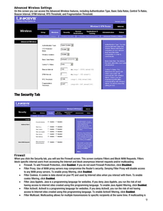 Advanced Wireless Settings 
On this screen you can access the Advanced Wireless features, including Authentication Type, Basic Data Rates, Control Tx Rates, 
Beacon Interval, DTIM Interval, RTS Threshold, and Fragmentation Threshold. 
The Security Tab 
Firewall 
When you click the Security tab, you will see the Firewall screen. This screen contains Filters and Block WAN Requests. Filters 
block specific internal users from accessing the Internet and block anonymous Internet requests and/or multicasting. 
· Firewall. To add Firewall Protection, click Enabled. If you do not want Firewall Protection, click Disabled. 
· Filter Proxy. Use of WAN proxy servers may compromise the Router's security. Denying Filter Proxy will disable access 
to any WAN proxy servers. To enable proxy filtering, click Enabled. 
· Filter Cookies. A cookie is data stored on your PC and used by Internet sites when you interact with them. To enable 
cookie filtering, click Enabled. 
· Filter Java Applets. Java is a programming language for websites. If you deny Java Applets, you run the risk of not 
having access to Internet sites created using this programming language. To enable Java Applet filtering, click Enabled. 
· Filter ActiveX. ActiveX is a programming language for websites. If you deny ActiveX, you run the risk of not having 
access to Internet sites created using this programming language. To enable ActiveX filtering, click Enabled. 
· Filter Multicast. Multicasting allows for multiple transmissions to specific recipients at the same time. If multicasting is 
9 
 