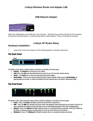 Linksys Wireless Router and Adapter LAB 
USB Network Adapter 
Attach the USB Adapter to the USB port in the computer. Windows Plug and Play will find the new hardware 
and load the Windows Driver; or, use the linksys disk to install software. Power is provided by computer. 
Linksys AP Router Setup 
Hardware Installation 
1. Unpack the router and compare it to the following graphic to identify components. 
The Back Panel 
The Router’s ports, where a network cable is connected, are located on the back panel. 
· Internet - The Internet port connects to your modem. 
· LAN (1-4) - The LAN (Local Area Network) ports connect to your PC and other network devices. 
· Power - The Power port is where you will connect the power adapter. 
· Reset Button - There are two ways to Reset the Router's factory defaults. Either press the Reset Button, for 
approximately ten seconds, or restore the defaults from the Password tab in the Router’s Web-Based Utility. 
The Front Panel 
The Router's LEDs, where information about network activity is displayed, are located on the front panel. 
· Power - Green. The Power LED lights up when the Access Point is powered on. 
· DMZ - Red. The DMZ LED indicates the Access Point's self-diagnosis mode during boot-up and restart. It will turn off 
upon completing the diagnosis. If this LED stays on for an abnormally long period of time, then troubleshooting. 
· Internet - Green. The Internet LED lights whenever there is a successful wireless connection. If the LED is flickering, 
the Router is actively sending or receiving data to or from one of the devices on the network. 
· Wireless-G - Green. The Wireless-G LED lights whenever there is a successful wireless connection. 
1 
 