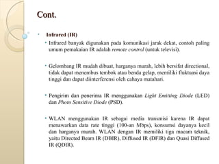 Cont. Infrared (IR) Infrared banyak digunakan pada komunikasi jarak dekat, contoh paling umum pemakaian IR adalah  remote control  (untuk televisi). Gelombang IR mudah dibuat, harganya murah, lebih bersifat directional, tidak dapat menembus tembok atau benda gelap, memiliki fluktuasi daya tinggi dan dapat diinterferensi oleh cahaya matahari. Pengirim dan penerima IR menggunakan  Light Emitting Diode  (LED) dan  Photo Sensitive Diode  (PSD). WLAN menggunakan IR sebagai media transmisi karena IR dapat menawarkan data rate tinggi (100-an Mbps), konsumsi dayanya kecil dan harganya murah. WLAN dengan IR memiliki tiga macam teknik, yaitu Directed Beam IR (DBIR), Diffused IR (DFIR) dan Quasi Diffused IR (QDIR).  
