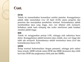 Cont. DFIR   Teknik ini memanfaatkan komunikasi melalui pantulan. Keunggulannya adalah tidak memerlukan  Line Of Sight  (LOS) antara pengirim dan penerima dan menciptakan portabelitas terminal. Kelemahannya adalah membutuhkan daya yang tinggi,  data rate  dibatasi oleh  multipath , berbahaya untuk mata telanjang dan resiko interferensi pada keadaan simultan adalah tinggi.  BIR   Teknik ini menggunakan prinsip LOS, sehingga arah radiasinya harus diatur. Keunggulannya adalah konsumsi daya rendah,  data rate  tinggi dan tidak ada  multipath . Kelemahannya adalah terminalnya harus  fixed  dan komunikasinya harus LOS.  QDIR   Setiap terminal berkomunikasi dengan pemantul, sehingga pola radiasi harus terarah. QDIR terletak antara DFIR dan DBIR (konsumsi daya lebih kecil dari DFIR dan jangkaunnya lebih jauh dari DBIR).  