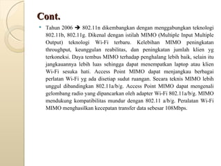 Cont. Tahun 2006    802.11n dikembangkan dengan menggabungkan teknologi 802.11b, 802.11g. Dikenal dengan istilah MIMO (Multiple Input Multiple Output) teknologi Wi-Fi terbaru. Kelebihan MIMO peningkatan throughput, keunggulan reabilitas, dan peningkatan jumlah klien yg terkoneksi. Daya tembus MIMO terhadap penghalang lebih baik, selain itu jangkauannya lebih luas sehingga dapat menempatkan laptop atau klien Wi-Fi sesuka hati. Access Point MIMO dapat menjangkau berbagai perlatan Wi-Fi yg ada disetiap sudut ruangan. Secara teknis MIMO lebih unggul dibandingkan 802.11a/b/g. Access Point MIMO dapat mengenali gelombang radio yang dipancarkan oleh adapter Wi-Fi 802.11a/b/g. MIMO mendukung kompatibilitas mundur dengan 802.11 a/b/g. Peralatan Wi-Fi MIMO menghasilkan kecepatan transfer data sebesar 108Mbps. 
