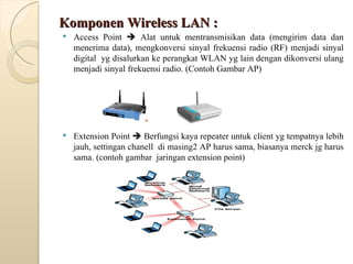 Komponen Wireless LAN : Access Point    Alat untuk mentransmisikan data (mengirim data dan menerima data), mengkonversi sinyal frekuensi radio (RF) menjadi sinyal digital  yg disalurkan ke perangkat WLAN yg lain dengan dikonversi ulang menjadi sinyal frekuensi radio. (Contoh Gambar AP) Extension Point    Berfungsi kaya repeater untuk client yg tempatnya lebih jauh, settingan chanell  di masing2 AP harus sama, biasanya merck jg harus sama. (contoh gambar  jaringan extension point) 