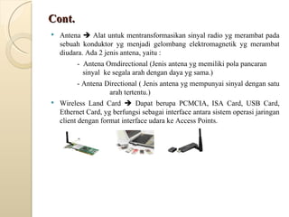 Cont. Antena    Alat untuk mentransformasikan sinyal radio yg merambat pada sebuah konduktor yg menjadi gelombang elektromagnetik yg merambat diudara. Ada 2 jenis antena, yaitu :  -  Antena Omdirectional (Jenis antena yg memiliki pola pancaran    sinyal  ke segala arah dengan daya yg sama.) - Antena Directional ( Jenis antena yg mempunyai sinyal dengan satu      arah tertentu.) Wireless Land Card    Dapat berupa PCMCIA, ISA Card, USB Card, Ethernet Card, yg berfungsi sebagai interface antara sistem operasi jaringan client dengan format interface udara ke Access Points. 