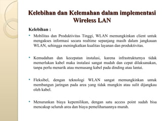 Kelebihan dan Kelemahan dalam implementasi Wireless LAN Kelebihan : Mobilitas dan Produktivitas Tinggi, WLAN memungkinkan client untuk mengakses informasi secara realtime sepanjang masih dalam jangkauan WLAN, sehingga meningkatkan kualitas layanan dan produktivitas. Kemudahan dan kecepatan instalasi, karena infrastrukturnya tidak memerlukan kabel maka instalasi sangat mudah dan cepat dilaksanakan, tanpa perlu menarik atau memasang kabel pada dinding atau lantai.  Fleksibel, dengan teknologi WLAN sangat memungkinkan untuk membangun jaringan pada area yang tidak mungkin atau sulit dijangkau oleh kabel. Menurunkan biaya kepemilikan, dengan satu access point sudah bisa mencakup seluruh area dan biaya pemeliharaannya murah.  