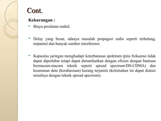 Cont. Kekurangan : Biaya peralatan mahal. Delay yang besar, adanya masalah propagasi radio seperti terhalang, terpantul dan banyak sumber interferensi. Kapasitas jaringan menghadapi keterbatasan spektrum (pita frekuensi tidak dapat diperlebar tetapi dapat dimanfaatkan dengan efisien dengan bantuan bermacam-macam teknik seperti spread spectrum/DS-CDMA) dan keamanan data (kerahasiaan) kurang terjamin (kelemahan ini dapat diatasi misalnya dengan teknik spread spectrum). 