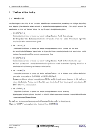 2 WIRELESS M-BUS BASICS page 11
2 Wireless M-Bus Basics
2.1 Introduction
The Metering Bus (or in short "M-Bus ") is a ﬁeld bus specialized for transmission of metering data from gas, electricity,
heat, water or other meters to a data collector. It is described by European Norm (EN 13757), which includes the
speciﬁcation of wired and Wireless M-Bus. The speciﬁcation is divided into ﬁve parts:
• EN 13757-1 ([1]):
Communication systems for meters and remote reading of meters - Part 1: Data exchange
The ﬁrst part describes the basic communication between the meters and a central data collector. It provides
an overview of the communication system.
• EN 13757-2 ([2]):
Communication systems for meters and remote reading of meters - Part 2: Physical and link layer
The second part includes the speciﬁcation of the physical data transmission using wired connections. It also
includes the description of the protocol to transmit the data.
• EN 13757-3 ([3]):
Communication systems for meters and remote reading of meters - Part 3: Dedicated application layer
The third part describes a standardized application protocol to enable multivendor capability. So devices of
different manufacturers may be combined in one system.
• EN 13757-4 ([4]):
Communication systems for meters and remote reading of meters - Part 4: Wireless meter readout (Radio me-
ter reading for operation in the 868 MHz to 870 MHz SRD band)
This part speciﬁes the wireless communication of M-Bus and is the main source document for this implemen-
tation. It includes the Physical and the Data Link Layer for wireless devices. It corresponds to speciﬁcation EN
13757-2 for wired communication.
• EN 13757-5 ([5]):
Communication systems for meters and remote reading of meters - Part 5: Relaying
This last part includes different proposals for relaying data frames to overcome the range problem between
remote meters and data collectors.
The sixth part of this norm relates only to wired busses and is disregarded in this document.
All parts of EN 13757 are compliant to the European Norm EN 870-5 [6].
Quick Start Guide
Version 1.02
 