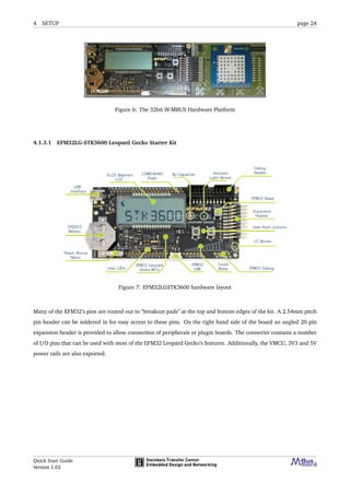 4 SETUP page 24
Figure 6: The 32bit W-MBUS Hardware Platform
4.1.3.1 EFM32LG-STK3600 Leopard Gecko Starter Kit
Figure 7: EFM32LGSTK3600 hardware layout
Many of the EFM32’s pins are routed out to "breakout pads" at the top and bottom edges of the kit. A 2.54mm pitch
pin header can be soldered in for easy access to these pins. On the right hand side of the board an angled 20 pin
expansion header is provided to allow connection of peripherals or plugin boards. The connecter contains a number
of I/O pins that can be used with most of the EFM32 Leopard Gecko’s features. Additionally, the VMCU, 3V3 and 5V
power rails are also exported.
Quick Start Guide
Version 1.02
 