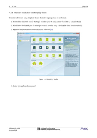 4 SETUP page 29
4.2.1 Firmware Installation with Simplicity Studio
To install a ﬁrmware using Simplicity Studio the following steps must be performed.
1. Connect the mini USB port of the target board to your PC using a mini USB cable (J-Link interface)
2. Connect the micro USB port of the target board to your PC using a micro USB cable (serial interface).
3. Open the Simplicity Studio software (Studio software [8]).
Figure 14: Simplicity Studio
4. Select "energyAwareCommander"
Quick Start Guide
Version 1.02
 