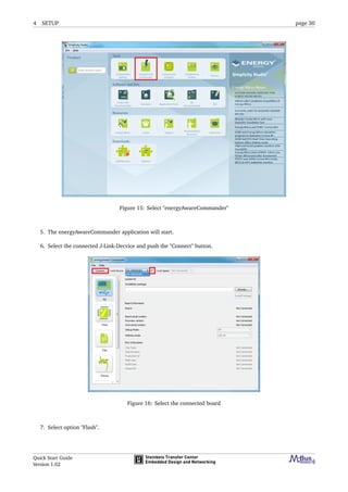 4 SETUP page 30
Figure 15: Select "energyAwareCommander"
5. The energyAwareCommander application will start.
6. Select the connected J-Link-Decvice and push the "Connect" button.
Figure 16: Select the connected board
7. Select option "Flash".
Quick Start Guide
Version 1.02
 