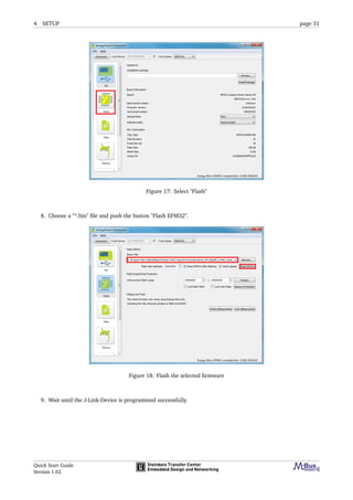 4 SETUP page 31
Figure 17: Select "Flash"
8. Choose a "*.bin" ﬁle and push the button "Flash EFM32".
Figure 18: Flash the selected ﬁrmware
9. Wait until the J-Link-Device is programmed successfully.
Quick Start Guide
Version 1.02
 