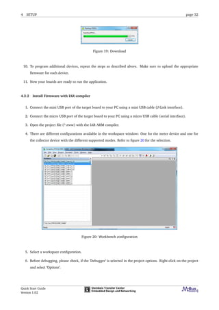 4 SETUP page 32
Figure 19: Download
10. To program additional devices, repeat the steps as described above. Make sure to upload the appropriate
ﬁrmware for each device.
11. Now your boards are ready to run the application.
4.2.2 Install Firmware with IAR compiler
1. Connect the mini USB port of the target board to your PC using a mini USB cable (J-Link interface).
2. Connect the micro USB port of the target board to your PC using a micro USB cable (serial interface).
3. Open the project ﬁle (*.eww) with the IAR ARM compiler.
4. There are different conﬁgurations available in the workspace window: One for the meter device and one for
the collector device with the different supported modes. Refer to ﬁgure 20 for the selection.
Figure 20: Workbench conﬁguration
5. Select a workspace conﬁguration.
6. Before debugging, please check, if the ’Debugger’ is selected in the project options. Right-click on the project
and select ’Options’.
Quick Start Guide
Version 1.02
 