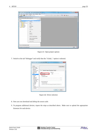 4 SETUP page 33
Figure 21: Open project options
7. Switch to the tab "Debugger" and verify that the "J-Link/.." option is selected.
Figure 22: Driver selection
8. Now you can download and debug the source code.
9. To program additional devices, repeat the steps as described above. Make sure to upload the appropriate
ﬁrmware for each device.
Quick Start Guide
Version 1.02
 