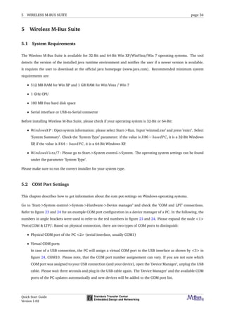 5 WIRELESS M-BUS SUITE page 34
5 Wireless M-Bus Suite
5.1 System Requirements
The Wireless M-Bus Suite is available for 32-Bit and 64-Bit Win XP/WinVista/Win 7 operating systems. The tool
detects the version of the installed java runtime environment and notiﬁes the user if a newer version is available.
It requires the user to download at the ofﬁcial java homepage (www.java.com). Recommended minimum system
requirements are:
• 512 MB RAM for Win XP and 1 GB RAM for Win Vista / Win 7
• 1 GHz CPU
• 100 MB free hard disk space
• Serial interface or USB-to-Serial connector
Before installing Wireless M-Bus Suite, please check if your operating system is 32-Bit or 64-Bit:
• WindowsX P : Open system information: please select Start->Run. Input ’winmsd.exe’ and press ’enter’. Select
’System Summary’. Check the ’System Type’ parameter: if the value is X86 − basedPC, it is a 32-Bit Windows
XP, if the value is X64 − basedPC, it is a 64-Bit Windows XP.
• WindowsVista/7 : Please go to Start->System control->System. The operating system settings can be found
under the parameter ’System Type’.
Please make sure to run the correct installer for your system type.
5.2 COM Port Settings
This chapter describes how to get information about the com pot settings on Windows operating systems.
Go to ’Start->System control->System->Hardware->Device manager’ and check the ’COM and LPT’ connections.
Refer to ﬁgure 23 and 24 for an example COM port conﬁguration in a device manager of a PC. In the following, the
numbers in angle brackets were used to refer to the red numbers in ﬁgure 23 and 24. Please expand the node <1>
’Ports(COM & LTP)’. Based on physical connection, there are two types of COM ports to distinguish:
• Physical COM port of the PC <2> (serial interface, usually COM1)
• Virtual COM ports
In case of a USB connection, the PC will assign a virtual COM port to the USB interface as shown by <3> in
ﬁgure 24, COM10. Please note, that the COM port number assignement can vary. If you are not sure which
COM port was assigned to your USB connection (and your device), open the ’Device Manager’, unplug the USB
cable. Please wait three seconds and plug in the USB cable again. The ’Device Manager’ and the available COM
ports of the PC updates automatically and new devices will be added to the COM port list.
Quick Start Guide
Version 1.02
 