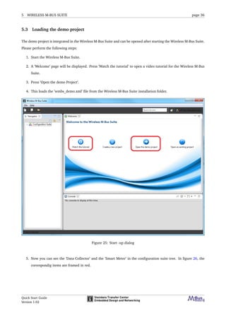 5 WIRELESS M-BUS SUITE page 36
5.3 Loading the demo project
The demo project is integrated in the Wireless M-Bus Suite and can be opened after starting the Wireless M-Bus Suite.
Please perform the following steps:
1. Start the Wireless M-Bus Suite.
2. A ’Welcome’ page will be displayed. Press ’Watch the tutorial’ to open a video tutorial for the Wireless M-Bus
Suite.
3. Press ’Open the demo Project’.
4. This loads the ’wmbs_demo.xml’ ﬁle from the Wireless M-Bus Suite installation folder.
Figure 25: Start -up dialog
5. Now you can see the ’Data Collector’ and the ’Smart Meter’ in the conﬁguration suite tree. In ﬁgure 26, the
correspondig items are framed in red.
Quick Start Guide
Version 1.02
 