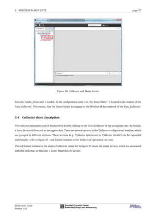 5 WIRELESS M-BUS SUITE page 37
Figure 26: Collector and Meter device
Now the ’wmbs_demo.xml’ is loaded. In the conﬁguration suite tree, the ’Smart Meter’ is located in the subtree of the
’Data Collector’. This means, that the ’Smart Meter’ is assigned to the Wireless M-Bus network of the ’Data Collector’.
5.4 Collector short description
The collector parameters can be displayed by double clicking on the ’Data Collector’ in the navigation tree. By default,
it has a device address and an encryption key. There are several options in the ’Collector conﬁguration’ window, which
are grouped in different sections. These sections (e.g. ’Collector operations’ or ’Collector details’) can be expanded
individually (refer to ﬁgure 27 - red framed window in the ’Collectors operations’ section).
The red framed window in the section ’Collectors meter list’ in ﬁgure 27 shows the meter devices, which are associated
with this collector. In this case it is the ’Smart Meter’ device.
Quick Start Guide
Version 1.02
 