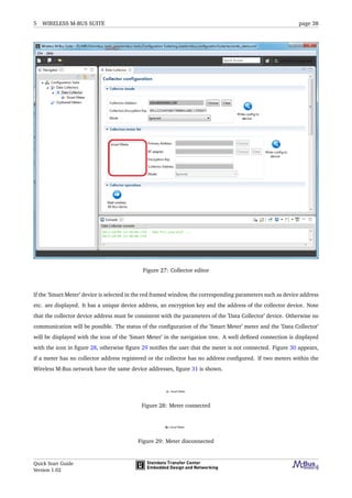 5 WIRELESS M-BUS SUITE page 38
Figure 27: Collector editor
If the ’Smart Meter’ device is selected in the red framed window, the corresponding parameters such as device address
etc. are displayed. It has a unique device address, an encryption key and the address of the collector device. Note
that the collector device address must be consistent with the parameters of the ’Data Collector’ device. Otherwise no
communication will be possible. The status of the conﬁguration of the ’Smart Meter’ meter and the ’Data Collector’
will be displayed with the icon of the ’Smart Meter’ in the navigation tree. A well deﬁned connection is displayed
with the icon in ﬁgure 28, otherwise ﬁgure 29 notiﬁes the user that the meter is not connected. Figure 30 appears,
if a meter has no collector address registered or the collector has no address conﬁgured. If two meters within the
Wireless M-Bus network have the same device addresses, ﬁgure 31 is shown.
Figure 28: Meter connected
Figure 29: Meter disconnected
Quick Start Guide
Version 1.02
 