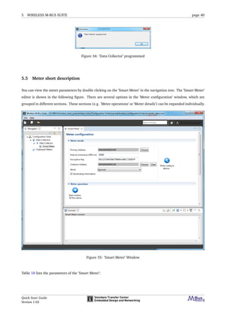 5 WIRELESS M-BUS SUITE page 40
Figure 34: ’Data Collector’ programmed
5.5 Meter short description
You can view the meter parameters by double clicking on the ’Smart Meter’ in the navigation tree. The ’Smart Meter’
editor is shown in the following ﬁgure. There are several options in the ’Meter conﬁguration’ window, which are
grouped in different sections. These sections (e.g. ’Meter operations’ or ’Meter details’) can be expanded individually.
Figure 35: ’Smart Meter’ Window
Table 18 lists the parameters of the ’Smart Meter’:
Quick Start Guide
Version 1.02
 