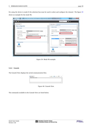5 WIRELESS M-BUS SUITE page 43
For using the device in mode N the selection box must be used to select and conﬁgure the channel. The ﬁgure 39
shows an example for the mode Nb.
Figure 39: Mode Nb example
5.6.2 Console
The Console View displays the serrial communication ﬂow.
Figure 40: Console View
The commands available in the Console View are listed below.
Quick Start Guide
Version 1.02
 