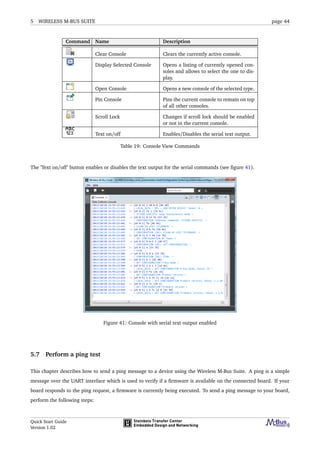 5 WIRELESS M-BUS SUITE page 44
Command Name Description
Clear Console Clears the currently active console.
Display Selected Console Opens a listing of currently opened con-
soles and allows to select the one to dis-
play.
Open Console Opens a new console of the selected type.
Pin Console Pins the current console to remain on top
of all other consoles.
Scroll Lock Changes if scroll lock should be enabled
or not in the current console.
Text on/off Enables/Disables the serial text output.
Table 19: Console View Commands
The ’Text on/off’ button enables or disables the text output for the serial commands (see ﬁgure 41).
Figure 41: Console with serial text output enabled
5.7 Perform a ping test
This chapter describes how to send a ping message to a device using the Wireless M-Bus Suite. A ping is a simple
message over the UART interface which is used to verify if a ﬁrmware is available on the connected board. If your
board responds to the ping request, a ﬁrmware is currently being executed. To send a ping message to your board,
perform the following steps:
Quick Start Guide
Version 1.02
 