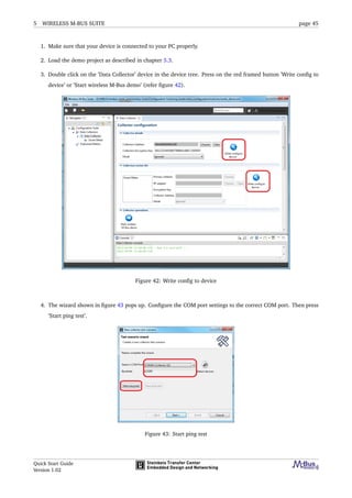 5 WIRELESS M-BUS SUITE page 45
1. Make sure that your device is connected to your PC properly.
2. Load the demo project as described in chapter 5.3.
3. Double click on the ’Data Collector’ device in the device tree. Press on the red framed button ’Write conﬁg to
device’ or ’Start wireless M-Bus demo’ (refer ﬁgure 42).
Figure 42: Write conﬁg to device
4. The wizard shown in ﬁgure 43 pops up. Conﬁgure the COM port settings to the correct COM port. Then press
’Start ping test’.
Figure 43: Start ping test
Quick Start Guide
Version 1.02
 