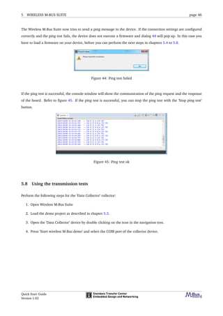 5 WIRELESS M-BUS SUITE page 46
The Wireless M-Bus Suite now tries to send a ping message to the device. If the connection settings are conﬁgured
correctly and the ping test fails, the device does not execute a ﬁrmware and dialog 44 will pop up. In this case you
have to load a ﬁrmware on your device, before you can perform the next steps in chapters 5.4 to 5.8.
Figure 44: Ping test failed
If the ping test is successful, the console window will show the communication of the ping request and the response
of the board. Refer to ﬁgure 45. If the ping test is successful, you can stop the ping test with the ’Stop ping test’
button.
Figure 45: Ping test ok
5.8 Using the transmission tests
Perform the following steps for the ’Data Collector’ collector:
1. Open Wireless M-Bus Suite
2. Load the demo project as described in chapter 5.3.
3. Open the ’Data Collector’ device by double clicking on the icon in the navigation tree.
4. Press ’Start wireless M-Bus demo’ and select the COM port of the collector device.
Quick Start Guide
Version 1.02
 