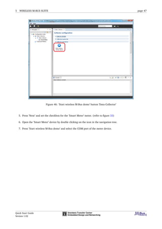 5 WIRELESS M-BUS SUITE page 47
Figure 46: ’Start wireless M-Bus demo’ button ’Data Collector’
5. Press ’Next’ and set the checkbox for the ’Smart Meter’ meter. (refer to ﬁgure 33)
6. Open the ’Smart Meter’ device by double clicking on the icon in the navigation tree.
7. Press ’Start wireless M-Bus demo’ and select the COM port of the meter device.
Quick Start Guide
Version 1.02
 